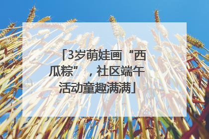 3岁萌娃画“西瓜粽”，社区端午活动童趣满满
