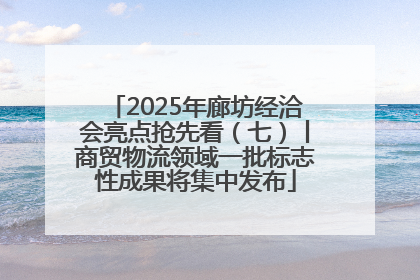 2025年廊坊经洽会亮点抢先看（七）丨商贸物流领域一批标志性成果将集中发布