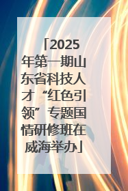 2025年第一期山东省科技人才“红色引领”专题国情研修班在威海举办