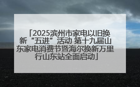 2025滨州市家电以旧换新“五进”活动 第十九届山东家电消费节暨海尔换新万里 行山东站全面启动