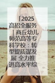 2025高招全服务｜商丘幼儿师范高等专科学校：转型提质谋发展 全力推进高水平综合性应用型高等专科学校建设