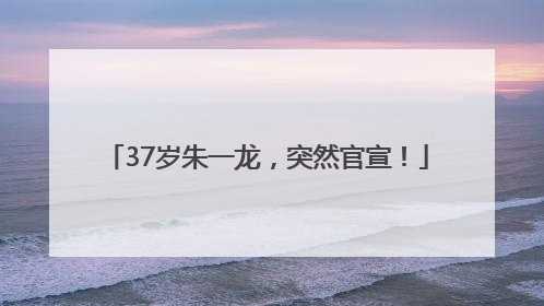 37岁朱一龙，突然官宣！