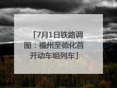 7月1日铁路调图：福州至德化首开动车组列车
