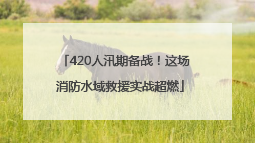 420人汛期备战！这场消防水域救援实战超燃