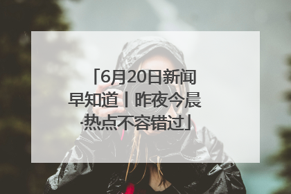 6月20日新闻早知道丨昨夜今晨·热点不容错过