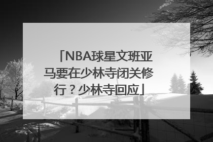 NBA球星文班亚马要在少林寺闭关修行？少林寺回应