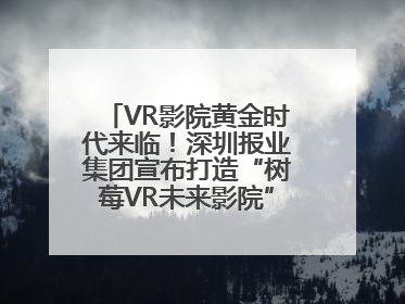 VR影院黄金时代来临！深圳报业集团宣布打造“树莓VR未来影院”_深圳新闻网