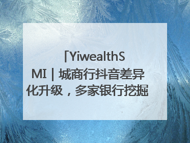 YiwealthSMI｜城商行抖音差异化升级，多家银行挖掘自身特色出圈！